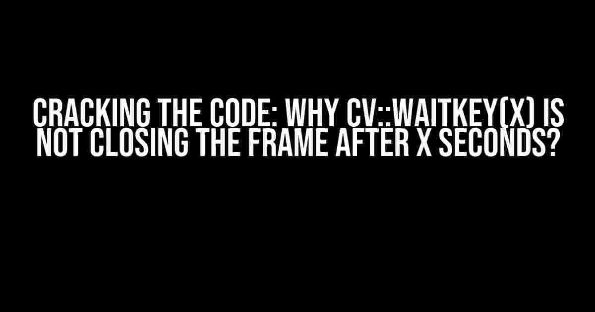 Cracking the Code: Why cv::waitKey(x) is Not Closing the Frame After x Seconds?